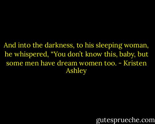 And into the darkness, to his sleeping woman, he whispered, “You don’t know this, baby, but some men have dream women too. - Kristen Ashley