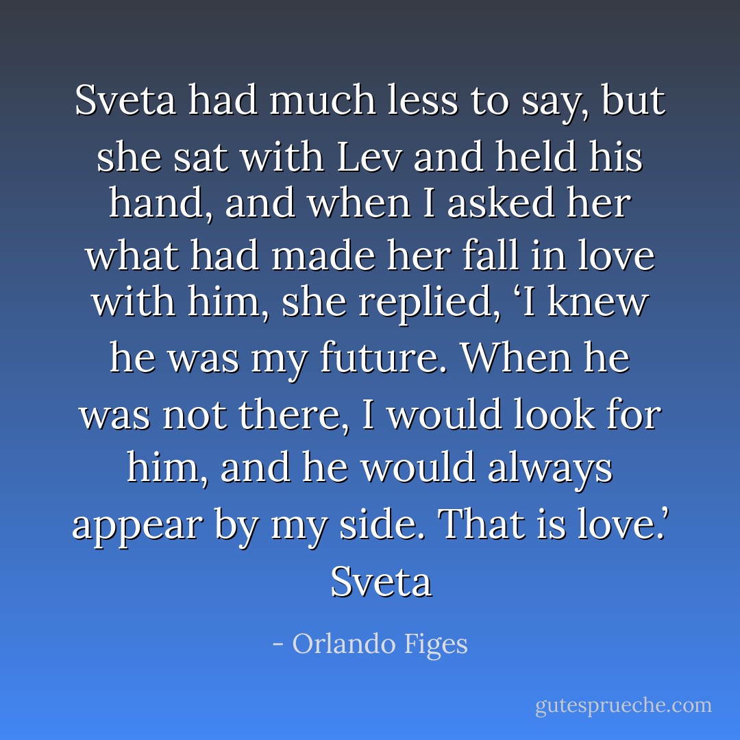 Sveta had much less to say, but she sat with Lev and held his hand, and when I asked her what had made her fall in love with him, she replied, ‘I knew he was my future. When he was not there, I would look for him, and he would always appear by my side. That is love.’ <br /><br />Sveta - Orlando Figes