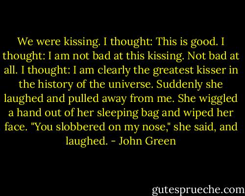 We were kissing.<br />I thought: This is good.<br />I thought: I am not bad at this kissing. Not bad at all.<br />I thought: I am clearly the greatest kisser in the history of the universe.<br />Suddenly she laughed and pulled away from me. She wiggled a hand out of her sleeping bag and wiped her face. "You slobbered on my nose," she said, and laughed. - John Green