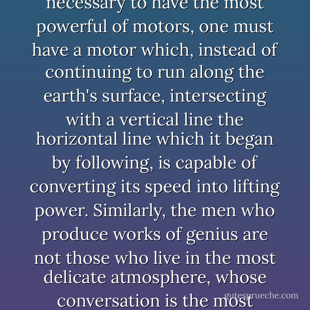 But genius, and even great talent, springs less from seeds of intellect and social refinement superior to those of other people than from the faculty of transforming and transposing them. To heat a liquid with an electric lamp requires not the strongest lamp possible, but one of which the current can cease to illuminate, can be diverted so as to give heat instead of light. To mount the skies it is not necessary to have the most powerful of motors, one must have a motor which, instead of continuing to run along the earth's surface, intersecting with a vertical line the horizontal line which it began by following, is capable of converting its speed into lifting power. Similarly, the men who produce works of genius are not those who live in the most delicate atmosphere, whose conversation is the most brilliant or their culture the most extensive, but those who have had the power, ceasing suddenly to live only for themselves, to transform their personality into a sort of mirror, in such a way that their life, however mediocre it may be socially and even, in a sense, intellectually, is reflected by it, genius consisting in reflecting power and not int he intrinsic quality of the scene reflected. - Marcel Proust