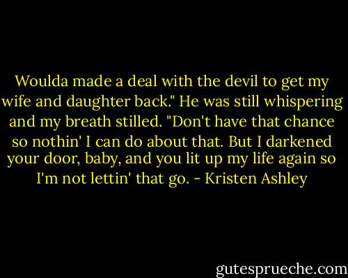 Woulda made a deal with the devil to get my wife and daughter back." He was still whispering and my breath stilled.<br />"Don't have that chance so nothin' I can do about that. But I darkened your door, baby, and you lit up my life again so I'm not lettin' that go. - Kristen Ashley