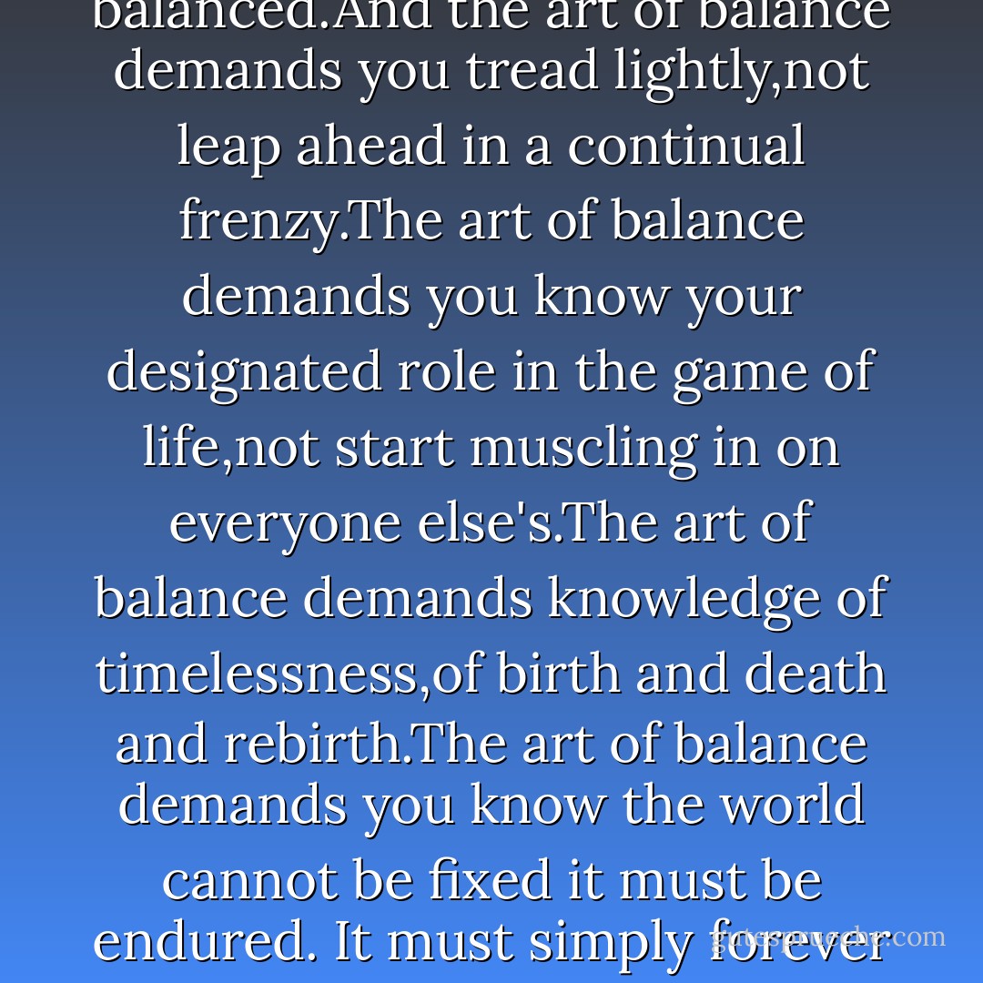The world doesn't need to be fixed,it only needs to be balanced.And the art of balance demands you tread lightly,not leap ahead in a continual frenzy.The art of balance demands you know your designated role in the game of life,not start muscling in on everyone else's.The art of balance demands knowledge of timelessness,of birth and death and rebirth.The art of balance demands you know the world cannot be fixed it must be endured. It must simply forever be kept in a splendid play. - Tarun J. Tejpal