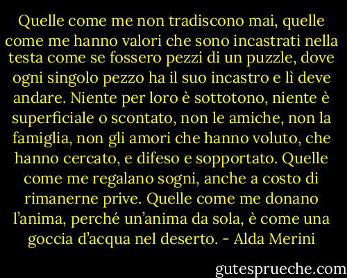 Quelle come me non tradiscono mai, quelle come me hanno valori che sono incastrati nella testa come se fossero pezzi di un puzzle, dove ogni singolo pezzo ha il suo incastro e lì deve andare. Niente per loro è sottotono, niente è superficiale o scontato, non le amiche, non la famiglia, non gli amori che hanno voluto, che hanno cercato, e difeso e sopportato. Quelle come me regalano sogni, anche a costo di rimanerne prive. Quelle come me donano l’anima, perché un’anima da sola, è come una goccia d’acqua nel deserto. - Alda Merini