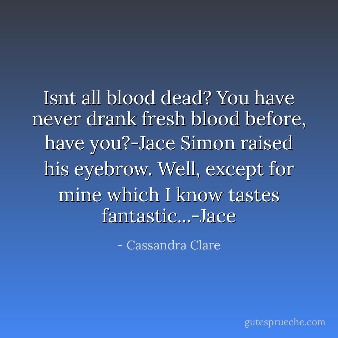 Isnt all blood dead? You have never drank fresh blood before, have you?-Jace<br />Simon raised his eyebrow.<br />Well, except for mine which I know tastes <i>fantastic</i>...-Jace - Cassandra Clare