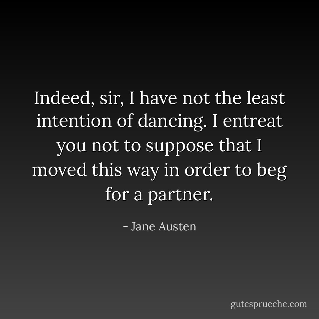 Indeed, sir, I have not the least intention of dancing. I entreat you not to suppose that I moved this way in order to beg for a partner. - Jane Austen