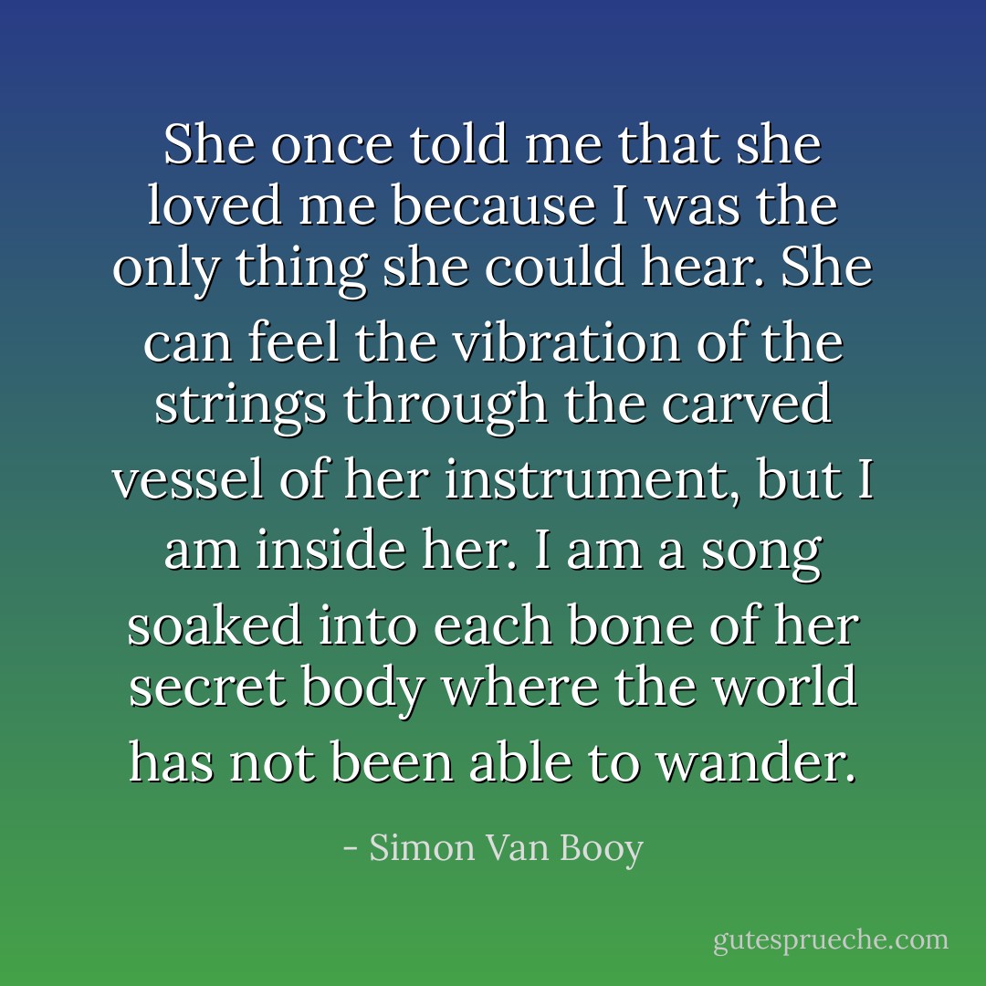 She once told me that she loved me because I was the only thing she could hear. She can feel the vibration of the strings through the carved vessel of her instrument, but I am inside her. I am a song soaked into each bone of her secret body where the world has not been able to wander. - Simon Van Booy