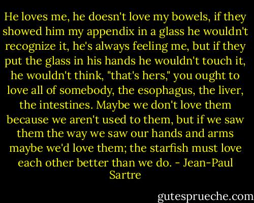 He loves me, he doesn't love my bowels, if they showed him my appendix in a glass he wouldn't recognize it, he's always feeling me, but if they put the glass in his hands he wouldn't touch it, he wouldn't think, "that's hers," you ought to love all of somebody, the esophagus, the liver, the intestines. Maybe we don't love them because we aren't used to them, but if we saw them the way we saw our hands and arms maybe we'd love them; the starfish must love each other better than we do. - Jean-Paul Sartre