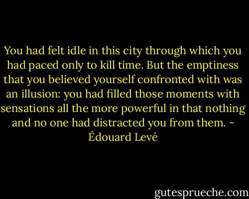 You had felt idle in this city through which you had paced only to kill time. But the emptiness that you believed yourself confronted with was an illusion: you had filled those moments with sensations all the more powerful in that nothing and no one had distracted you from them. - Édouard Levé
