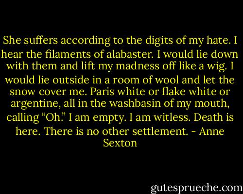 She suffers according to the digits<br />of my hate. I hear the filaments<br />of alabaster. I would lie down<br />with them and lift my madness<br />off like a wig. I would lie<br />outside in a room of wool<br />and let the snow cover me.<br />Paris white or flake white<br />or argentine, all in the washbasin<br />of my mouth, calling “Oh.”<br />I am empty. I am witless.<br />Death is here. There is no<br />other settlement. - Anne Sexton