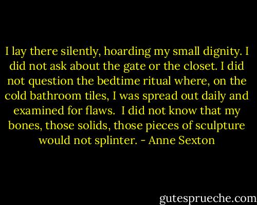 I lay there silently,<br />hoarding my small dignity.<br />I did not ask about the gate or the closet.<br />I did not question the bedtime ritual<br />where, on the cold bathroom tiles,<br />I was spread out daily<br />and examined for flaws.<br /><br />I did not know<br />that my bones,<br />those solids, those pieces of sculpture<br />would not splinter. - Anne Sexton