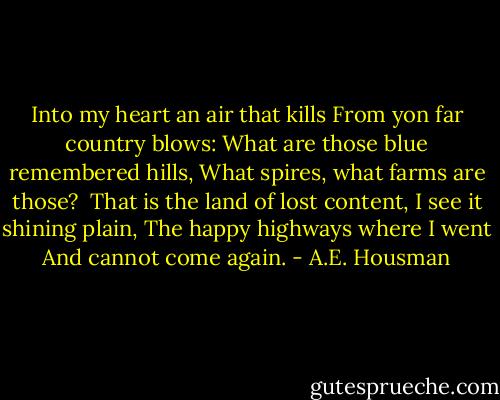 Into my heart an air that kills<br />From yon far country blows:<br />What are those blue remembered hills,<br />What spires, what farms are those?<br /><br />That is the land of lost content,<br />I see it shining plain,<br />The happy highways where I went<br />And cannot come again. - A.E. Housman