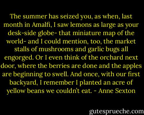The summer has seized you,<br />as when, last month in Amalfi, I saw<br />lemons as large as your desk-side globe-<br />that miniature map of the world-<br />and I could mention, too,<br />the market stalls of mushrooms<br />and garlic bugs all engorged.<br />Or I even think of the orchard next door,<br />where the berries are done<br />and the apples are beginning to swell.<br />And once, with our first backyard,<br />I remember I planted an acre of yellow beans<br />we couldn’t eat. - Anne Sexton