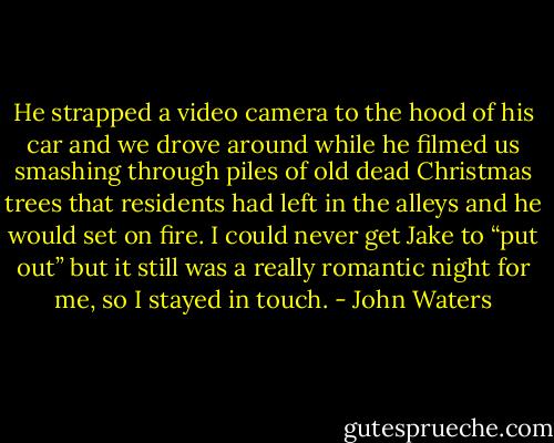 He strapped a video camera to the hood of his car and we drove around while he filmed us smashing through piles of old dead Christmas trees that residents had left in the alleys and he would set on fire. I could never get Jake to “put out” but it still was a really romantic night for me, so I stayed in touch. - John Waters
