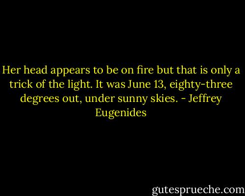 Her head appears to be on fire but that is only a trick of the light. It was June 13, eighty-three degrees out, under sunny skies. - Jeffrey Eugenides