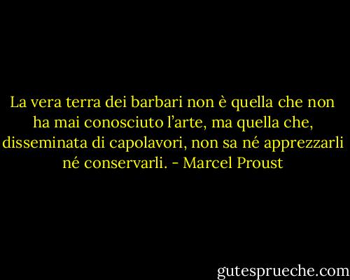 La vera terra dei barbari non è quella che non ha mai conosciuto l’arte, ma quella che, disseminata di capolavori, non sa né apprezzarli né conservarli. - Marcel Proust