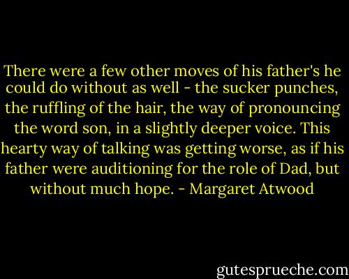 There were a few other moves of his father's he could do without as well - the sucker punches, the ruffling of the hair, the way of pronouncing the word son, in a slightly deeper voice. This hearty way of talking was getting worse, as if his father were auditioning for the role of Dad, but without much hope. - Margaret Atwood