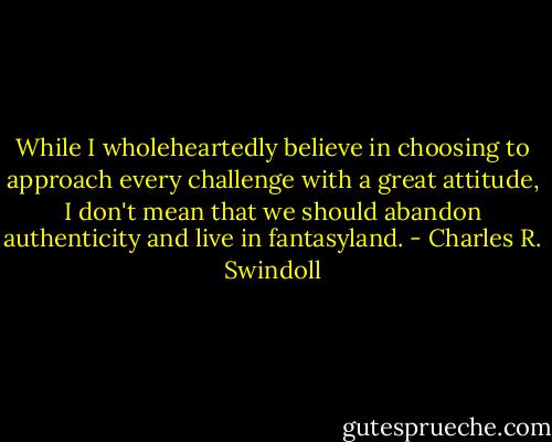 While I wholeheartedly believe in choosing to approach every challenge with a great attitude, I don't mean that we should abandon authenticity and live in fantasyland. - Charles R. Swindoll
