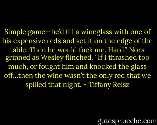 Simple game—he’d fill a wineglass with one of his expensive reds and set it on the edge of the table. Then he would fuck me. Hard.” Nora grinned as Wesley flinched. “If I thrashed too much, or fought him and knocked the glass off…then the wine wasn’t the only red that we spilled that night. - Tiffany Reisz