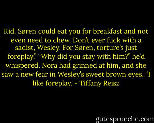 Kid, Søren could eat you for breakfast and not even need to chew. Don’t ever fuck with a sadist, Wesley. For Søren, torture’s just foreplay.”<br />“Why did you stay with him?” he’d whispered.<br />Nora had grinned at him, and she saw a new fear in Wesley’s sweet brown eyes.<br />“I like foreplay. - Tiffany Reisz