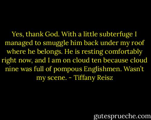 Yes, thank God. With a little subterfuge I managed to smuggle him back under my roof where he belongs. He is resting comfortably right now, and I am on cloud ten because cloud nine was full of pompous Englishmen. Wasn’t my scene. - Tiffany Reisz