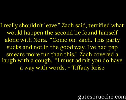 I really shouldn’t leave,” Zach said, terrified what would happen the second he found himself alone with Nora.<br /><br />“Come on, Zach. This party sucks and not in the good way. I’ve had pap smears more fun than this.”<br /><br />Zach covered a laugh with a cough.<br /><br />“I must admit you do have a way with words. - Tiffany Reisz