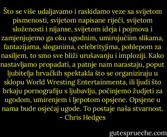 Što se više udaljavamo i raskidamo veze sa svijetom pismenosti, svijetom napisane riječi, svijetom složenosti i nijanse, svijetom ideja i pojmova i zamjenjujemo ga oku ugodnim, umirujućiim slikama, fantazijama, sloganima, celebrityjima, pohlepom za nasiljem, to smo sve bliži urušavanju i imploziji. Kako nastavljamo propadati, a patnje nam narastaju, poput ljubitelja hrvačkih spektakla što se organiziraju u sklopu World Wresting Entertainmenta, ili ljudi što brkaju pornografiju s ljubavlju, počinjemo žudjeti za ugodom, umirenjem i ljepotom opsjene. Opsjene u nama bude osjećaj ugode. To postaje naša stvarnost. - Chris Hedges