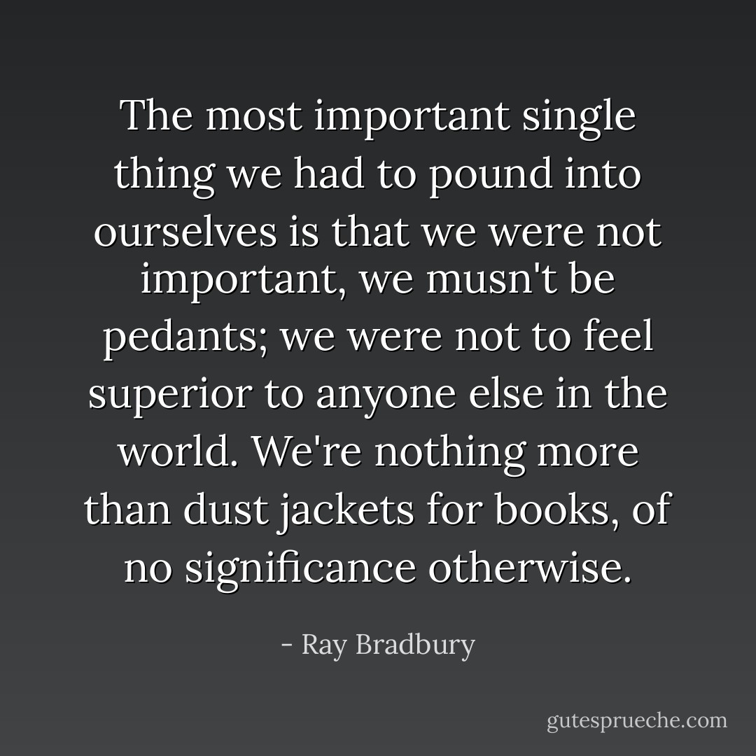 The most important single thing we had to pound into ourselves is that we were not important, we musn't be pedants; we were not to feel superior to anyone else in the world. We're nothing more than dust jackets for books, of no significance otherwise. - Ray Bradbury