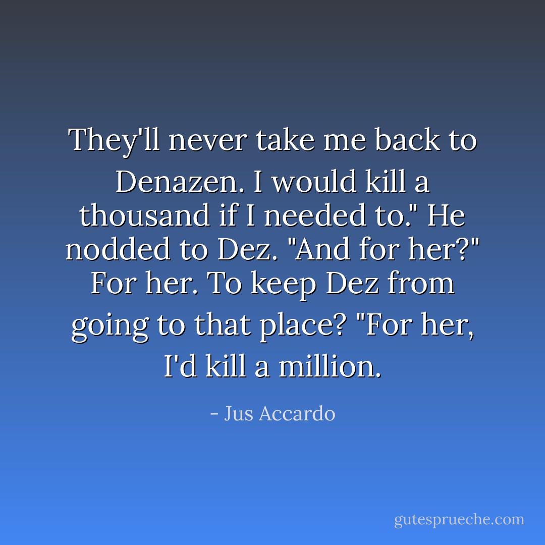 They'll never take me back to Denazen. I would kill a thousand if I needed to."<br />He nodded to Dez. "And for her?"<br />For her. To keep Dez from going to that place? "For her, I'd kill a million. - Jus Accardo