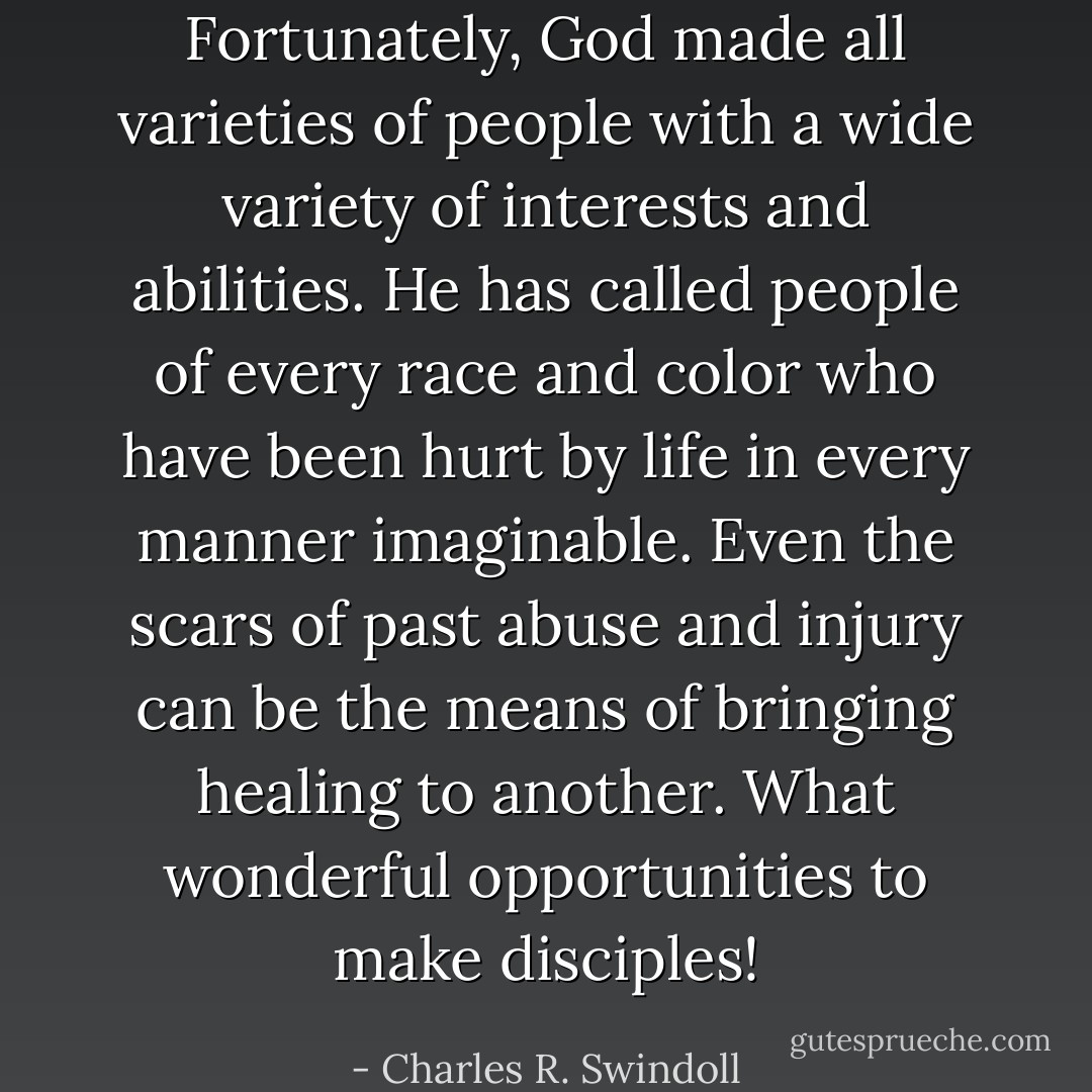Fortunately, God made all varieties of people with a wide variety of interests and abilities. He has called people of every race and color who have been hurt by life in every manner imaginable. Even the scars of past abuse and injury can be the means of bringing healing to another. What wonderful opportunities to make disciples! - Charles R. Swindoll