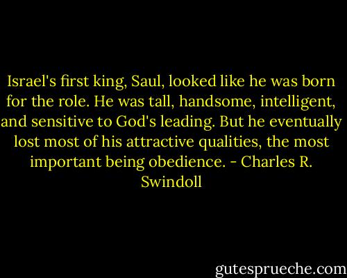 Israel's first king, Saul, looked like he was born for the role. He was tall, handsome, intelligent, and sensitive to God's leading. But he eventually lost most of his attractive qualities, the most important being obedience. - Charles R. Swindoll