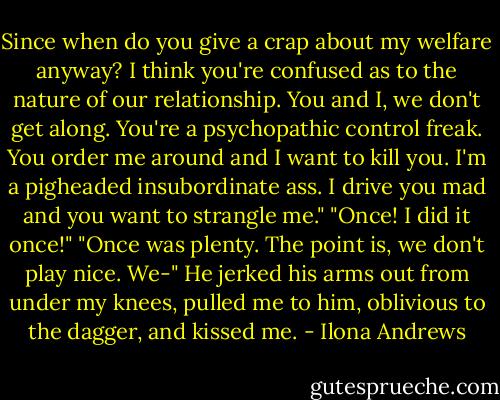Since when do you give a crap about my welfare anyway? I think you're confused as to the nature of our relationship. You and I, we don't get along. You're a psychopathic control freak. You order me around and I want to kill you. I'm a pigheaded insubordinate ass. I drive you mad and you want to strangle me."<br />"Once! I did it once!"<br />"Once was plenty. The point is, we don't play nice. We-"<br />He jerked his arms out from under my knees, pulled me to him, oblivious to the dagger, and kissed me. - Ilona Andrews