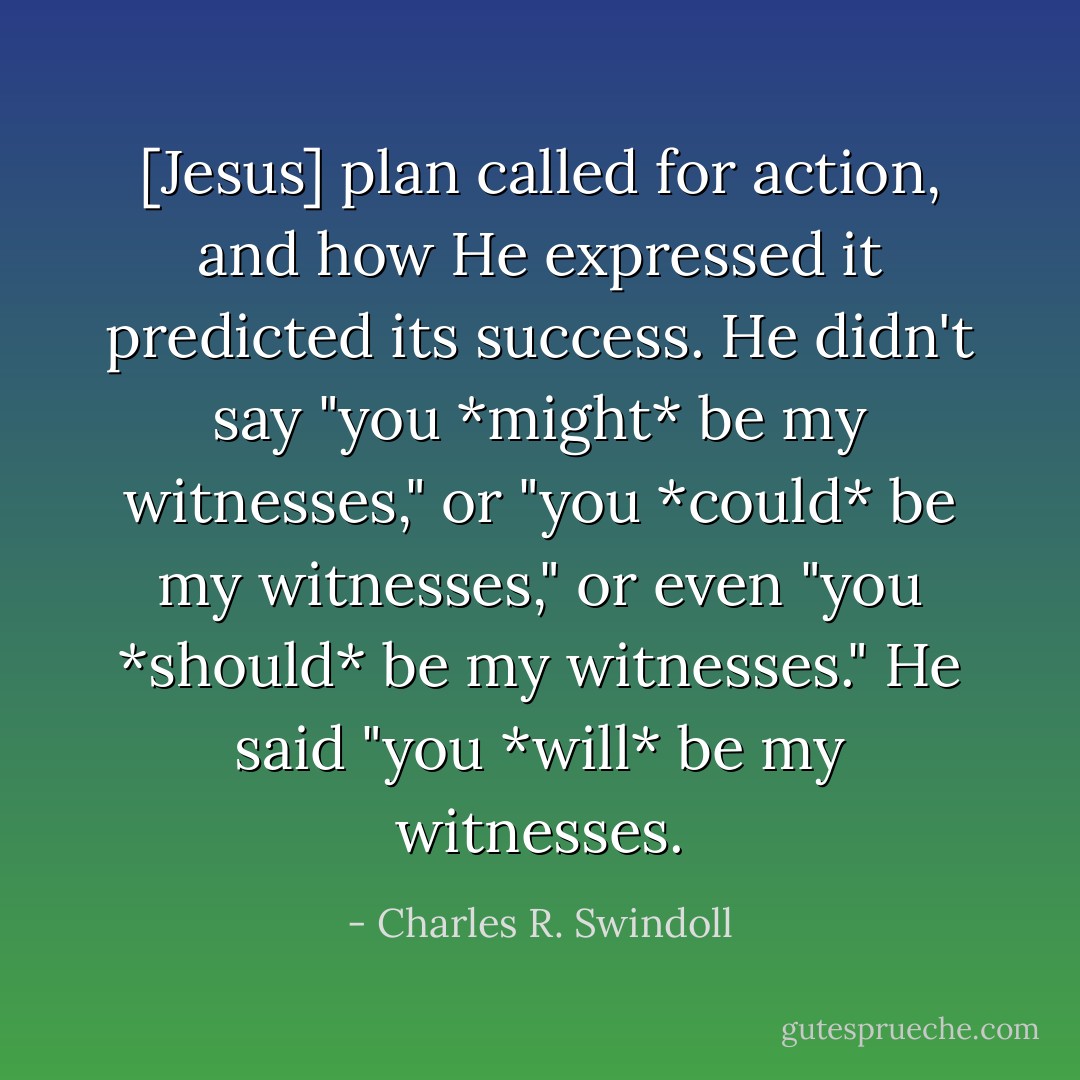 [Jesus] plan called for action, and how He expressed it predicted its success. He didn't say "you *might* be my witnesses," or "you *could* be my witnesses," or even "you *should* be my witnesses." He said "you *will* be my witnesses. - Charles R. Swindoll