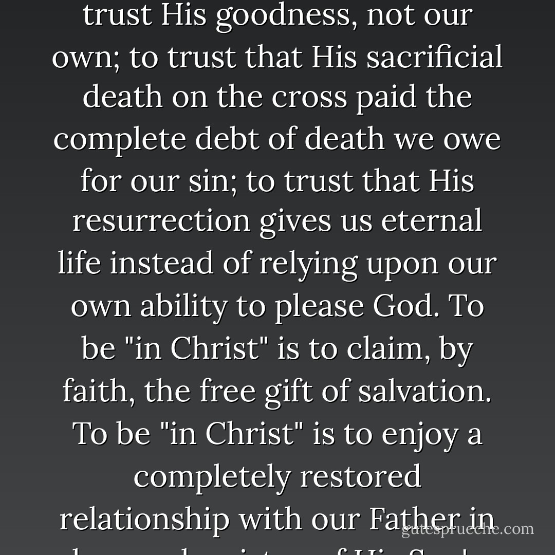 To be "in Christ" is to place one's trust in Him for salvation from sin. To be "in Christ" is to trust His goodness, not our own; to trust that His sacrificial death on the cross paid the complete debt of death we owe for our sin; to trust that His resurrection gives us eternal life instead of relying upon our own ability to please God. To be "in Christ" is to claim, by faith, the free gift of salvation. To be "in Christ" is to enjoy a completely restored relationship with our Father in heaven by virtue of His Son's righteous standing. - Charles R. Swindoll