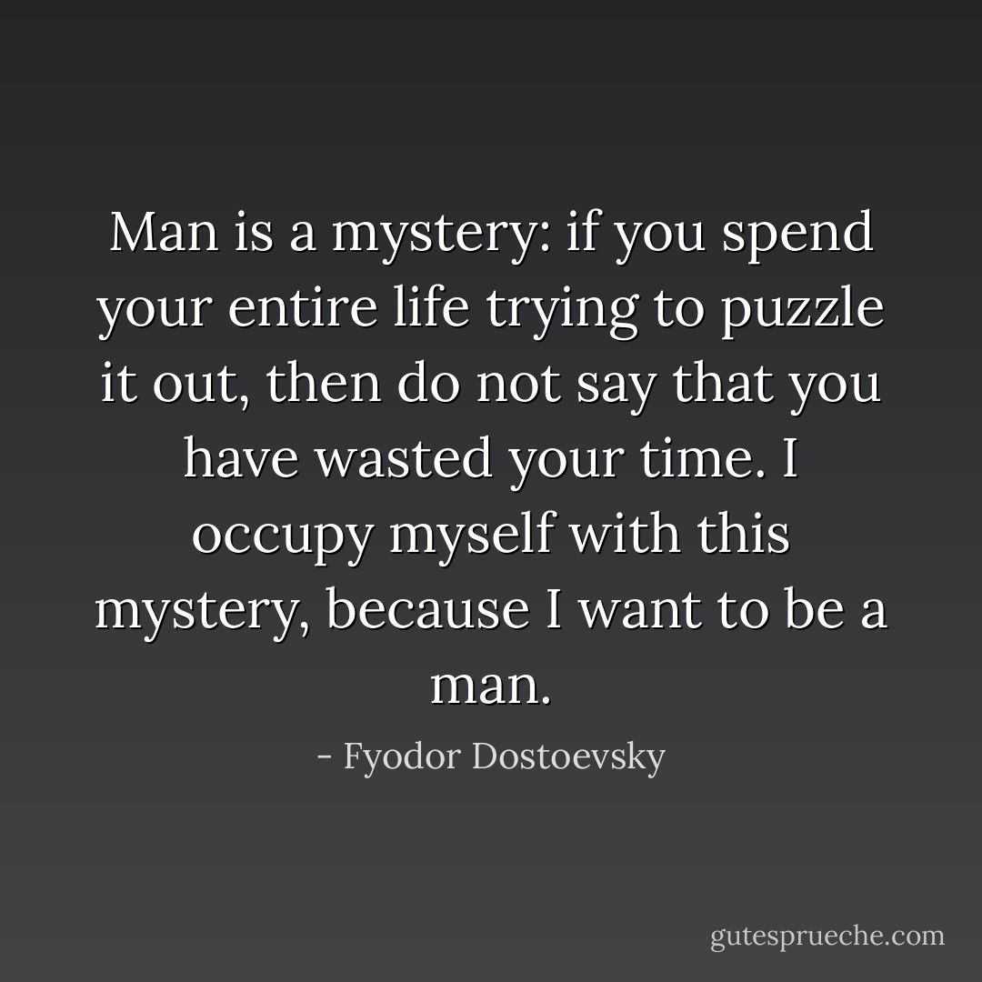 Man is a mystery: if you spend your entire life trying to puzzle it out, then do not say that you have wasted your time. I occupy myself with this mystery, because I want to be a man. - Fyodor Dostoevsky