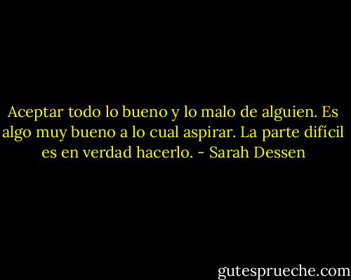Aceptar todo lo bueno y lo malo de alguien. Es algo muy bueno a lo cual aspirar. La parte difícil es en verdad hacerlo. - Sarah Dessen