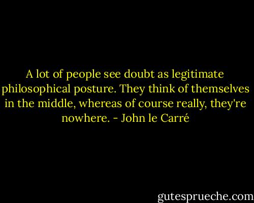 A lot of people see doubt as legitimate philosophical posture. They think of themselves in the middle, whereas of course really, they're nowhere. - John le Carré
