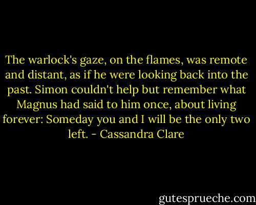 The warlock's gaze, on the flames, was remote and distant, as if he were looking back into the past. Simon couldn't help but remember what Magnus had said to him once, about living forever:<br />Someday you and I will be the only two left. - Cassandra Clare