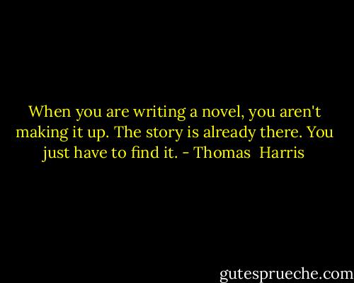 When you are writing a novel, you aren't making it up. The story is already there. You just have to find it. - Thomas  Harris