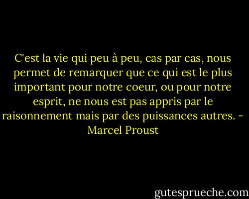 C'est la vie qui peu à peu, cas par cas, nous permet de remarquer que ce qui est le plus important pour notre coeur, ou pour notre esprit, ne nous est pas appris par le raisonnement mais par des puissances autres. - Marcel Proust