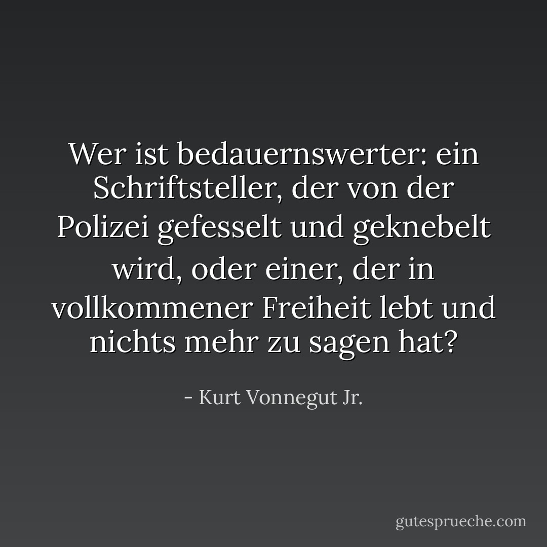 Wer ist bedauernswerter: ein Schriftsteller, der von der Polizei gefesselt und geknebelt wird, oder einer, der in vollkommener Freiheit lebt und nichts mehr zu sagen hat? - Kurt Vonnegut Jr.<