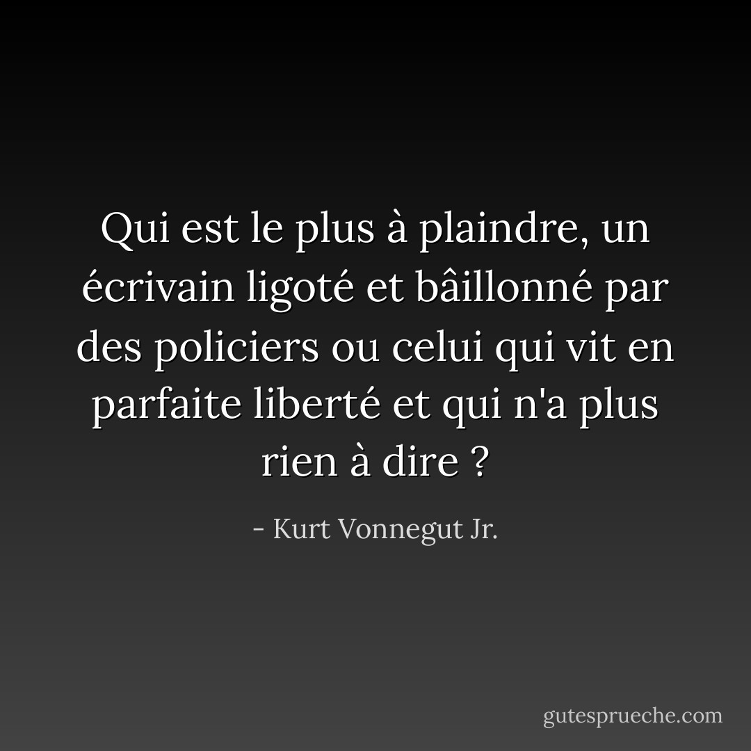 Qui est le plus à plaindre, un écrivain ligoté et bâillonné par des policiers ou celui qui vit en parfaite liberté et qui n'a plus rien à dire ? - Kurt Vonnegut Jr.