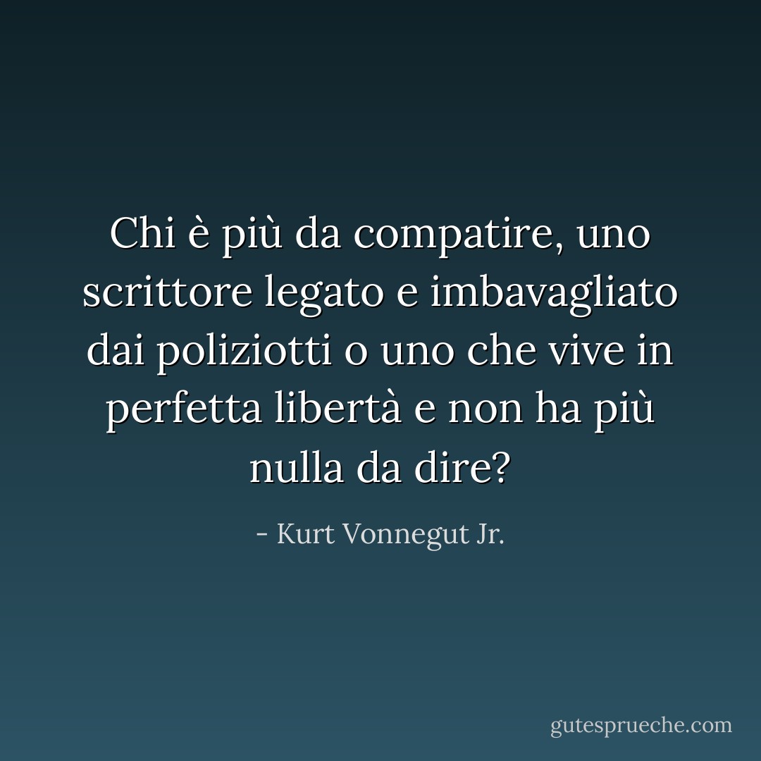 Chi è più da compatire, uno scrittore legato e imbavagliato dai poliziotti o uno che vive in perfetta libertà e non ha più nulla da dire? - Kurt Vonnegut Jr.
