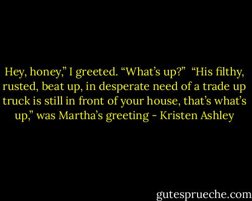 Hey, honey,” I greeted. “What’s up?” <br />“His filthy, rusted, beat up, in desperate need of a trade up truck is still in front of your house, that’s what’s up,” was Martha’s greeting - Kristen Ashley