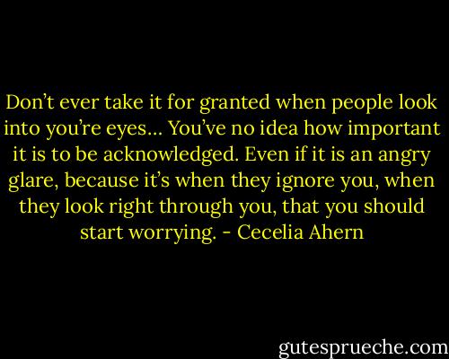 Don’t ever take it for granted when people look into you’re eyes… You’ve no idea how important it is to be acknowledged. Even if it is an angry glare, because it’s when they ignore you, when they look right through you, that you should start worrying. - Cecelia Ahern