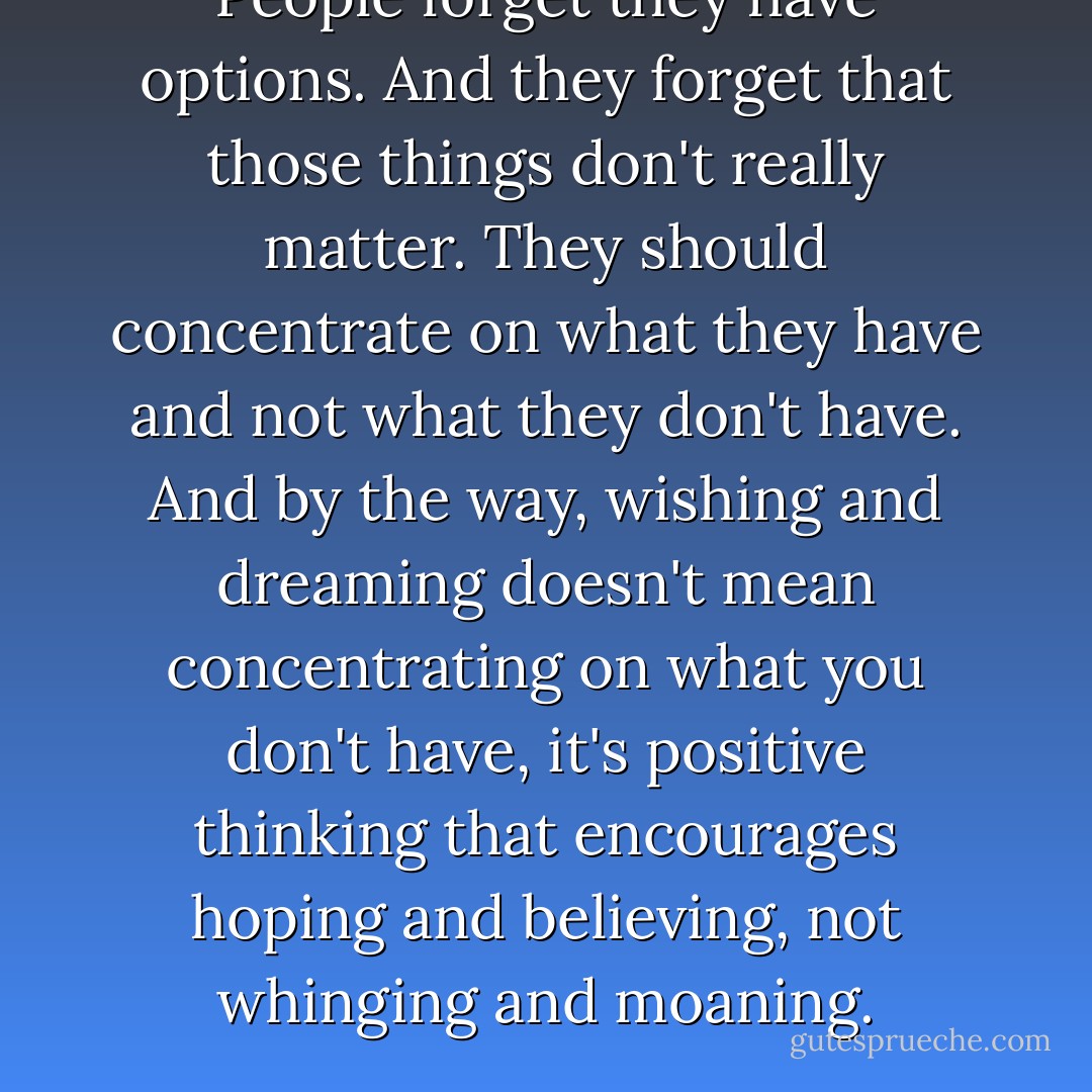 People forget they have options. And they forget that those things don't really matter. They should concentrate on what they have and not what they don't have. And by the way, wishing and dreaming doesn't mean concentrating on what you don't have, it's positive thinking that encourages hoping and believing, not whinging and moaning. - Cecelia Ahern