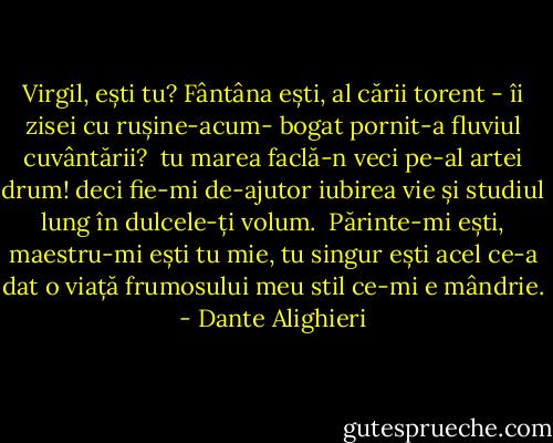 Virgil, ești tu? Fântâna ești, al cării<br />torent - îi zisei cu rușine-acum-<br />bogat pornit-a fluviul cuvântării?<br /><br />tu marea faclă-n veci pe-al artei drum!<br />deci fie-mi de-ajutor iubirea vie<br />și studiul lung în dulcele-ți volum.<br /><br />Părinte-mi ești, maestru-mi ești tu mie,<br />tu singur ești acel ce-a dat o viață<br />frumosului meu stil ce-mi e mândrie. - Dante Alighieri