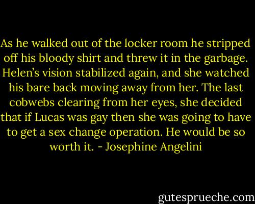 As he walked out of the locker room he stripped off his bloody shirt and threw it in the garbage. Helen’s vision stabilized again, and she watched his bare back moving away from her. The last cobwebs clearing from her eyes, she decided that if Lucas was gay then she was going to have to get a sex change operation. He would be so worth it. - Josephine Angelini