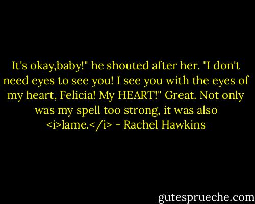 It's okay,baby!" he shouted after her. "I don't need eyes to see you! I see you with the eyes of my heart, Felicia! My HEART!"<br />Great. Not only was my spell too strong, it was also <i>lame.</i> - Rachel Hawkins