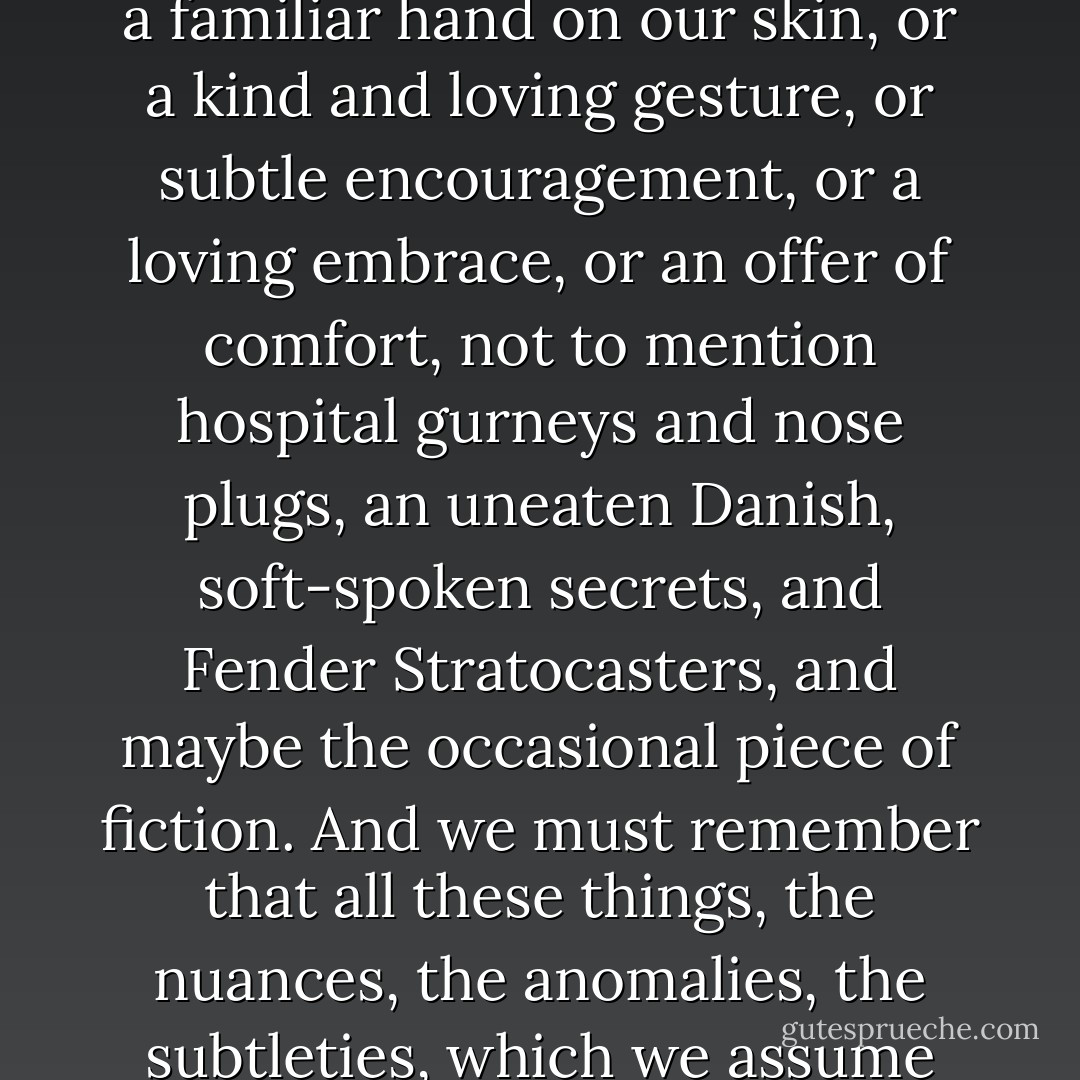 Sometimes, when we lose ourselves in fear and despair, in routine and constancy, in hopelessness and tragedy, we can thank God for Bavarian sugar cookies. And, fortunately, when there aren't any cookies, we can still find reassurance in a familiar hand on our skin, or a kind and loving gesture, or subtle encouragement, or a loving embrace, or an offer of comfort, not to mention hospital gurneys and nose plugs, an uneaten Danish, soft-spoken secrets, and Fender Stratocasters, and maybe the occasional piece of fiction. And we must remember that all these things, the nuances, the anomalies, the subtleties, which we assume only accessorize our days, are effective for a much larger and nobler cause. They are here to save our lives. I know the idea seems strange, but I also know that it just so happens to be true. - Zach Helm
