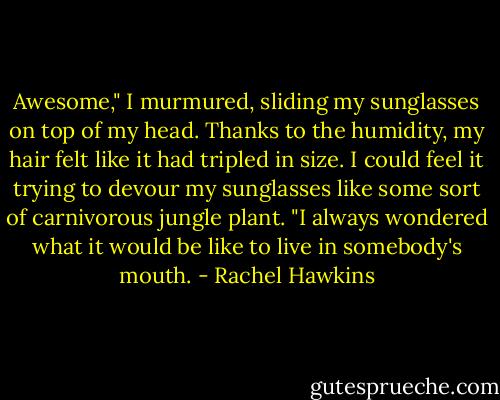 Awesome," I murmured, sliding my sunglasses on top of my head. Thanks to the humidity, my hair felt like it had tripled in size. I could feel it trying to devour my sunglasses like some sort of carnivorous jungle plant. "I always wondered what it would be like to live in somebody's mouth. - Rachel Hawkins